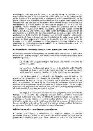 participante realizaba sus lecturas a su propio ritmo de trabajo con el
compromiso de que al encontrarnos de nuevo cada uno de los miembros del
grupo planteaba sus interrogantes o comentarios acerca del tema leído. Se les
pedía también, que buscaran posibles respuestas o nuevos interrogantes para
compartirlas una vez que nos reuníamos nuevamente. En los encuentros que
realizábamos el debate teórico se conducía en grupos de no más de tres
personas. Posteriormente, nos reuníamos todos los asistentes con el fin de
poder sacar conclusiones en forma interactiva. Se llevaba registro escrito de
todo lo discutido y una vez finalizada cada sesión de trabajo se transcribían las
conclusiones y se distribuían para las respectivas correcciones por parte de los
participantes. Esta manera de trabajar nos permitió recopilar información
permanente de todo lo tratado en nuestros talleres. En cada nueva sesión de
trabajo, se daba lectura a lo tratado en la reunión anterior y esta forma de
trabajar nos permitió mantener un enlace permanente entre todos los temas
abordados en nuestro programa de revisión de la bibliografía relacionada con
la filosofía del Lenguaje Integral.

La filosofía del Lenguaje Integral como alternativa para el cambio

El estudio y revisión de los trabajos de investigación que llevan a la práctica la
filosofía del Lenguaje Integral, nos permite resumir nuestras conclusiones de la
manera siguiente.

        La filosofía del Lenguaje Integral nos ofrece una manera diferente de
        ver la educación.

        La condición fundamental para llevar a la práctica esta filosofía
        educativa es llegar a comprender cómo aprenden las personas, cómo
        se desarrolla el lenguaje y cuál es el rol del docente en este proceso.

         Uno de los aspectos centrales de esta filosofía es que la lectura y la
escritura se desarrollan en situaciones auténticas de aprendizaje y, en
consecuencia, la lectura y la escritura deben usarse para propósitos y fines
bien determinados. Se parte de la resolución de problemas planteados por
quienes están en proceso de apropiación de la lengua escrita. No se utilizan
ejercicios con fragmentos de lenguaje sino que se usa el lenguaje significativo,
en todo momento, bien sea para leer o escribir.

        Se llegó a la conclusión de que en todo programa cuyo fundamento
teórico sea la filosofía del Lenguaje Integral deben utilizarse materiales
impresos auténticos como son, los libros de buena literatura, los periódicos,
diccionarios, mapas, recetas de cocina, cartas, afiches, libros de historietas,
manuales, guías para armar aparatos, planillas para obtener trabajo u otro
tipo de beneficio, entre otros. Se eliminó la idea de utilizar un libro de lectura,
en particular (cartillas) como se había hecho en el pasado.

Adelantos para los cambios que requeríamos

A medida que leíamos y debatíamos los aspectos teóricos de nuestra
propuesta para el cambio en programas de alfabetización también íbamos
presentando aspectos prácticos. Estos elementos prácticos nos ayudaron,
 