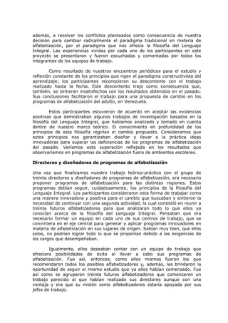 además, a resolver los conflictos planteados como consecuencia de nuestra
decisión para cambiar radicalmente el paradigma tradicional en materia de
alfabetización, por el paradigma que nos ofrecía la filosofía del Lenguaje
Integral. Las experiencias vividas por cada uno de los participantes en este
proyecto se presentaron y fueron escuchadas y comentadas por todos los
integrantes de los equipos de trabajo.

        Como resultado de nuestros encuentros periódicos para el estudio y
reflexión constante de los principios que rigen el paradigma constructivista del
aprendizaje; los participantes reconocieron su descontento con el trabajo
realizado hasta la fecha. Este descontento trajo como consecuencia que,
también, se sintieran insatisfechos con los resultados obtenidos en el pasado.
Sus conclusiones facilitaron el trabajo para una propuesta de cambio en los
programas de alfabetización del adulto, en Venezuela.

         Estos participantes estuvieron de acuerdo en aceptar las evidencias
positivas que demostraban algunos trabajos de investigación basados en la
filosofía del Lenguaje Integral, que habíamos analizado y tomado en cuenta
dentro de nuestro marco teórico. El conocimiento en profundidad de los
principios de esta filosofía regirían el cambio propuesto. Consideramos que
estos principios nos garantizaban diseñar y llevar a la práctica ideas
innovadoras para superar las deficiencias de los programas de alfabetización
del pasado. Veríamos esta superación reflejada en los resultados que
observaríamos en programas de alfabetización fuera de ambientes escolares.

Directores y diseñadores de programas de alfabetización

Una vez que finalizamos nuestro trabajo teórico-práctico con el grupo de
treinta directores y diseñadores de programas de alfabetización, era necesario
proponer programas de alfabetización para las distintas regiones. Estos
programas debían seguir, cuidadosamente, los principios de la filosofía del
Lenguaje Integral. Los participantes consideraron esta forma de trabajar como
una manera innovadora y positiva para el cambio que buscaban y sintieron la
necesidad de continuar con una segunda actividad, la cual consistió en reunir a
treinta futuros alfabetizadores para que analizaran todo lo que ellos ya
conocían acerca de la filosofía del Lenguaje Integral. Pensaban que era
necesario formar un equipo en cada uno de sus centros de trabajo, que se
convirtiera en el eje central para generar y aplicar programas innovadores en
materia de alfabetización en sus lugares de origen. Sabían muy bien, que ellos
solos, no podrían lograr todo lo que se proponían debido a las exigencias de
los cargos que desempeñaban.

        Igualmente, ellos deseaban contar con un equipo de trabajo que
ofreciera posibilidades de éxito al llevar a cabo sus programas de
alfabetización. Fue así, entonces, como ellos mismos fueron los que
recomendaron todos los posibles alfabetizadores y, además, les brindaron la
oportunidad de seguir el mismo estudio que ya ellos habían comenzado. Fue
así como se agruparon treinta futuros alfabetizadores que comenzaron un
trabajo parecido al que habían realizado sus directores aunque con una
ventaja y era que su misión como alfabetizadores estaría apoyada por sus
jefes de trabajo.
 