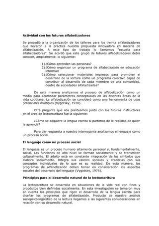 Actividad con los futuros alfabetizadores

Se procedió a la organización de los talleres para los treinta alfabetizadores
que llevaron a la práctica nuestra propuesta innovadora en materia de
alfabetización. A este tipo de trabajo lo llamamos “escuela para
alfabetizadores”. Se acordó que este grupo de futuros alfabetizadores debía
conocer, ampliamente, lo siguiente:

            1) ¿Cómo aprenden las personas?
            2) ¿Cómo organizar un programa de alfabetización en educación
               informal?
            3) ¿Cómo seleccionar materiales impresos para promover el
               desarrollo de la lectura como un programa colectivo capaz de
               contribuir al desarrollo de cada miembro de una comunidad,
               dentro de sociedades alfabetizadas?

       De esta manera analizamos el proceso de alfabetización como un
medio para acomodar parámetros conceptuales en las distintas áreas de la
vida cotidiana. La alfabetización se consideró como una herramienta de usos
potenciales múltiples (Vygotsky, 1978).

        Otra pregunta que nos planteamos junto con los futuros instructores
en el área de lectoescritura fue la siguiente:

        ¿Cómo se adquiere la lengua escrita si partimos de la realidad de quien
la aprende?

       Para dar respuesta a nuestro interrogante analizamos el lenguaje como
un proceso social.

El lenguaje como un proceso social

El lenguaje es un proceso humano altamente personal y, fundamentalmente,
social. Las funciones de alto nivel se forman socialmente y se transmiten
culturalmente. El adulto está en constante integración de los símbolos que
elabora socialmente. Integra sus valores sociales y creencias con sus
conceptos individuales de lo que es su realidad. De esta manera, los
programas de alfabetización deben tomar en consideración los aspectos
sociales del desarrollo del lenguaje (Vygotsky, 1978).

Principios para el desarrollo natural de la lectoescritura

La lectoescritura se desarrolla en situaciones de la vida real con fines y
propósitos bien definidos socialmente. En esta investigación se tomaron muy
en cuenta los principios que rigen el desarrollo de la lengua escrita para
diseñar los programas de alfabetización. Producto de nuestro análisis
sociopsicolingüístico de la lectura llegamos a las siguientes consideraciones en
relación con su desarrollo natural.
 
