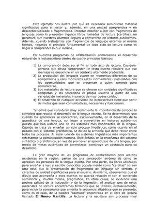Este ejemplo nos ilustra por qué es necesario suministrar material
significativo para el lector y, además, en una unidad comprensiva y no
descontextualizada o fragmentada. Intentar enseñar a leer con fragmentos de
lenguaje como lo presentan algunos libros llamados de lectura (cartillas), no
garantiza que nuestros alumnos lleguen a convertirse en lectores autónomos.
Además, cuando trabajamos con fragmentos de lenguaje estamos al mismo
tiempo, negando el principio fundamental de todo acto de lectura como es
llegar a comprender lo que leemos.

        En nuestros programas de alfabetización enmarcamos el desarrollo
natural de la lectoescritura dentro de cuatro principios básicos:

       1) La comprensión debe ser el fin en todo acto de lectura. Cualquier
          persona que desea comprender un texto escrito requiere que ese
          mensaje se encuentre en un contexto altamente predecible.
       2) La producción del lenguaje ocurre en momentos diferentes de su
          competencia y esos momentos están íntimamente relacionados con
          las oportunidades que se presentan a quien aprende para
          comunicarse.
       3) Los materiales de lectura que se ofrecen son unidades significativas
          completas y los selecciona el propio usuario a partir de una
          variedad de materiales impresos de muy buena calidad.
       4) El desarrollo de cualquier actividad de lectoescritura tiene que partir
          de metas que sean comunicativas, necesarias y funcionales.

         Tenemos que considerar muy seriamente la importancia de conocer lo
complejo que resulta el desarrollo de la lengua escrita. Se ha determinado que
cuando los aprendices se concentran, exclusivamente, en el desarrollo de la
gramática de una lengua, no llegan a convertirse en lectores autónomos
puesto que han aislado uno de los sistemas más importantes de la lengua.
Cuando se trata de enseñar un solo proceso lingüístico, como ocurría en el
pasado con el sistema grafofónico, se divide la armonía que debe reinar entre
todos los procesos. Al aislar uno de los sistemas lingüísticos más importantes
retrasamos la comunicación humana. Este énfasis en la enseñanza del sistema
sintáctico o grafofónico, en vez de promover el aprendizaje de una lengua, por
medio de metas auténticas de aprendizaje, construye un obstáculo para su
desarrollo.

        La gran mayoría de los programas de alfabetización para adultos
existentes en la región, parten de una concepción errónea de cómo se
apropian las personas de la lengua escrita. Por otra parte, los libros utilizados
para enseñar a leer y escribir conocidos popularmente como “cartillas” no son
otra cosa que la presentación de fragmentos de lenguaje sin sentido, y
carentes de unidad significativa para el usuario. Asimismo, observamos que el
dibujo que acompaña a esos escritos no guarda relación ni con el contenido
semántico y, mucho menos, pragmático. En otros casos, se evidencia una
pésima calidad de la ilustración y de la impresión. Al analizar uno de estos
materiales de lectura encontramos términos que se utilizan, exclusivamente,
para incluir la consonante que amerita la secuencia alfabética que se presenta,
como es el caso, de la palabra “kalmuco” encontrada en el libro de lectura
llamado El Nuevo Mantilla. La lectura y la escritura son procesos muy
 