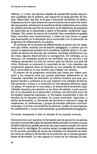 Formación de los maestros
instinto; y si bien una persona dotada de sensibilidad puede adquirir
esas cualidades por la práctica, eso requerirá un largo periodo de tan-
teos. Ahora bien, hoy día, en lo que a educación de adultos se refiere,
disponemos de un vasto arsenal de conocimientos tanto sobre los méto-
dos que pueden utilizarse en la enseñanza de los rudimentos como sobre
las subtiles técnicas que han de intervenir en la realización de proyectos
de desarrollo de la comunidad o sobre la formación profesional espe-
cializada. Por medio de cursos de iniciación bien concebidos es posible
hacer accesibles esos conocimientos a todos los que tienen un papel
que desempeñar en la educación de la comunidad o en la aplicación de
programas de alfabetización de adultos.
Al comienzo de la campaña de alfabetización se pensó que los maes-
tros que habían recibido una formación pedagógica, o poseían por lo
menos la experiencia práctica de la enseñanza, podrían aplicar a la edu-
cación de adultos las técnicas que hubieran resultado satisfactorias con
los niños; algunos efectivamente lo consiguieron. Sin embargo, en su
conjunto, los resultados pusieron de manifiesto que las técnicas y los
enfoques apropiados no eran los mismos para los adultos que para los
niños. Entonces se reconoció la necesidad de dar a los maestros una
preparación especial antes de lanzarlos en una campaña de educación
de la comunidad en la que tendrán que trabajar con adultos.
El examen de los programas nacionales que tienen por objeto pre-
parar a los maestros para que puedan participar eficazmente en las
campañas nacionales de educación de adultos muestra que esos pro-
gramas tienden a unificarse en lo que respecta a los métodos de forma-
ción previstos, incluso si su evolución ha sido bastante diferente según
los países. Al examinar la naturaleza y el alcance de la formación espe-
cializada necesaria para enseñar en las clases de adultos, o para partici-
par en la educación de la comunidad, haremos una distinción entre las
principales categorías siguientes: a) formación incorporada al plan de
estudios de las escuelas normales; b) cursos nacionales, regionales, o
locales de formación; c) formación del personal en ejercicio a cargo de
inspectores; d) conferencias y grupos de estudios prácticos interinsti-
tucionales; e) cursos universitarios de diversos niveles; f) participación
en conferencias y cursos internacionales; g) publicaciones pedagógicas.
Formación incorporada al plan de estudios de las escuelas normales
Comenzaremos por examinar la formación para la educación de adultos
que está incorporada al plan de estudios de las escuelas normales, aunque
también habríamos podido terminar por aquí nuestro estudio. En cierto
m o d o sería lo más lógico. En muchos países, la organización sistemática
en las escuelas normales de cursos de iniciación a la educación de adul-
tos marca en efecto la última fase de la evolución de un sistema genera-
lizado de formación. Lo más urgente es iniciar en los métodos de edu-
18
 