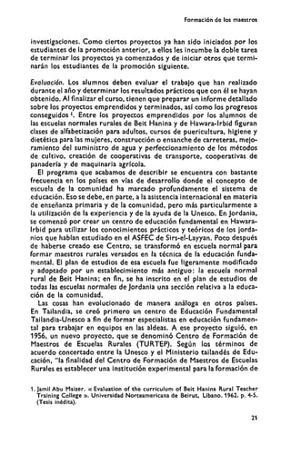 Formación de los maestros
investigaciones. C o m o ciertos proyectos ya han sido iniciados por los
estudiantes de la promoción anterior, a ellos les incumbe la doble tarea
de terminar los proyectos ya comenzados y de iniciar otros que termi-
narán los estudiantes de la promoción siguiente.
Evaluación. Los alumnos deben evaluar el trabajo que han realizado
durante el año y determinar los resultados prácticos que con él se hayan
obtenido. Al finalizar el curso, tienen que preparar un informe detallado
sobre los proyectos emprendidos y terminados, así como los progresos
conseguidos1
. Entre los proyectos emprendidos por los alumnos de
las escuelas normales rurales de Beit Hanina y de Hawara-lrbid figuran
clases de alfabetización para adultos, cursos de puericultura, higiene y
dietética para las mujeres, construcción o ensanche de carreteras, mejo-
ramiento del suministro de agua y perfeccionamiento de los métodos
de cultivo, creación de cooperativas de transporte, cooperativas de
panadería y de maquinaria agrícola.
El programa que acabamos de describir se encuentra con bastante
frecuencia en los países en vías de desarrollo donde el concepto de
escuela de la comunidad ha marcado profundamente el sistema de
educación. Eso se debe, en parte, a la asistencia internacional en materia
de enseñanza primaria y de la comunidad, pero más particularmente a
la utilización de la experiencia y de la ayuda de la Unesco. En Jordania,
se comenzó por crear un centro de educación fundamental en Hawara-
lrbid para utilizar los conocimientos prácticos y teóricos de los jorda-
nios que habían estudiado en el ASFEC de Sirs-el-Layyan. Poco después
de haberse creado ese Centro, se transformó en escuela normal para
formar maestros rurales versados en la técnica de la educación funda-
mental. El plan de estudios de esa escuela fue ligeramente modificado
y adoptado por un establecimiento más antiguo: la escuela normal
rural de Beit Hanina; en fin, se ha inscrito en el plan de estudios de
todas las escuelas normales de Jordania una sección relativa a la educa-
ción de la comunidad.
Las cosas han evolucionado de manera análoga en otros países.
En Tailandia, se creó primero un centro de Educación Fundamental
Tailandia-Unesco a fin de formar especialistas en educación fundamen-
tal para trabajar en equipos en las aldeas. A ese proyecto siguió, en
1956, un nuevo proyecto, que se denominó Centro de Formación de
Maestros de Escuelas Rurales (TURTEP). Según los términos de
acuerdo concertado entre la Unesco y el Ministerio tailandés de Edu-
cación, "la finalidad del Centro de Formación de Maestros de Escuelas
Rurales es establecer una institución experimental para la formación de
1. Jamil Abu Maizer. « Evaluation of the curriculum of Beit Hanina Rural Teacher
Training College ». Universidad Norteamericana de Beirut, Líbano. 1962. p. 4-5.
(Tesis inédita).
21
 