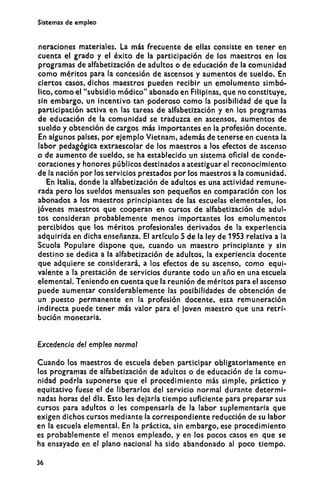 Sistemas de empleo
neraciones materiales. La más frecuente de ellas consiste en tener en
cuenta el grado y el éxito de la participación de los maestros en los
programas de alfabetización de adultos o de educación de la comunidad
como méritos para la concesión de ascensos y aumentos de sueldo. En
ciertos casos, dichos maestros pueden recibir un emolumento simbó-
lico, como el "subsidio módico" abonado en Filipinas, que no constituye,
sin embargo, un incentivo tan poderoso como la posibilidad de que la
participación activa en las tareas de alfabetización y en los programas
de educación de la comunidad se traduzca en ascensos, aumentos de
sueldo y obtención de cargos más importantes en la profesión docente.
En algunos países, por ejemplo Vietnam, además de tenerse en cuenta la
labor pedagógica extraescolar de los maestros a los efectos de ascenso
o de aumento de sueldo, se ha establecido un sistema oficial de conde-
coraciones y honores públicos destinados a atestiguar el reconocimiento
de la nación por los servicios prestados por los maestros a la comunidad.
En Italia, donde la alfabetización de adultos es una actividad remune-
rada pero los sueldos mensuales son pequeños en comparación con los
abonados a los maestros principiantes de las escuelas elementales, los
jóvenes maestros que cooperan en cursos de alfabetización de adul-
tos consideran probablemente menos importantes los emolumentos
percibidos que los méritos profesionales derivados de la experiencia
adquirida en dicha enseñanza. El artículo 5 de la ley de 1953 relativa a la
Scuola Populare dispone que, cuando un maestro principiante y sin
destino se dedica a la alfabetización de adultos, la experiencia docente
que adquiere se considerará, a los efectos de su ascenso, como equi-
valente a la prestación de servicios durante todo un año en una escuela
elemental. Teniendo en cuenta que la reunión de méritos para el ascenso
puede aumentar considerablemente las posibilidades de obtención de
un puesto permanente en la profesión docente, esta remuneración
indirecta puede tener más valor para el joven maestro que una retri-
bución monetaria.
Excedencia del empleo normal
Cuando los maestros de escuela deben participar obligatoriamente en
los programas de alfabetización de adultos o de educación de la comu-
nidad podría suponerse que el procedimiento más simple, práctico y
equitativo fuese el de liberarlos del servicio normal durante determi-
nadas horas del día. Esto les dejaría tiempo suficiente para preparar sus
cursos para adultos o les compensaría de la labor suplementaria que
exigen dichos cursos mediante la correspondiente reducción de su labor
en la escuela elemental. En la práctica, sin embargo, ese procedimiento
es probablemente el menos empleado, y en los pocos casos en que se
ha ensayado en el plano nacional ha sido abandonado al poco tiempo.
36
 