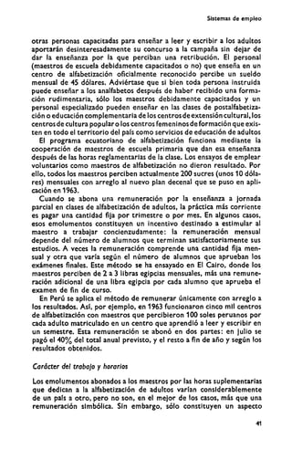 Sistemas de empleo
otras personas capacitadas para enseñar a leer y escribir a los adultos
aportarán desinteresadamente su concurso a la campaña sin dejar de
dar la enseñanza por la que perciban una retribución. El personal
(maestros de escuela debidamente capacitados o no) que enseña en un
centro de alfabetización oficialmente reconocido percibe un sueldo
mensual de 45 dólares. Adviértase que si bien toda persona instruida
puede enseñar a los analfabetos después de haber recibido una forma-
ción rudimentaria, sólo los maestros debidamente capacitados y un
personal especializado pueden enseñar en las clases de postalfabetiza-
ción o educación complementaria de los centros de extensión cultural, los
centros de cultura popular o los centros femeninos de formación que exis-
ten en todo el territorio del país como servicios de educación de adultos
El programa ecuatoriano de alfabetización funciona mediante la
cooperación de maestros de escuela primaria que dan esa enseñanza
después de las horas reglamentarias de la clase. Los ensayos de emplear
voluntarios como maestros de alfabetización no dieron resultado. Por
ello, todos los maestros perciben actualmente 200 sucres (unos 10 dóla-
res) mensuales con arreglo al nuevo plan decenal que se puso en apli-
cación en 1963.
Cuando se abona una remuneración por la enseñanza a jornada
parcial en clases de alfabetización de adultos, la práctica más corriente
es pagar una cantidad fija por trimestre o por mes. En algunos casos,
esos emolumentos constituyen un incentivo destinado a estimular al
maestro a trabajar concienzudamente: la remuneración mensual
depende del número de alumnos que terminan satisfactoriamente sus
estudios. A veces la remuneración comprende una cantidad fija men-
sual y otra que varía según el número de alumnos que aprueban los
exámenes finales. Este método se ha ensayado en El Cairo, donde los
maestros perciben de 2 a 3 libras egipcias mensuales, más una remune-
ración adicional de una libra egipcia por cada alumno que aprueba el
examen de fin de curso.
En Perú se aplica el método de remunerar únicamente con arreglo a
los resultados. Así, por ejemplo, en 1963 funcionaron cinco mil centros
de alfabetización con maestros que percibieron 100 soles peruanos por
cada adulto matriculado en un centro que aprendió a leer y escribir en
un semestre. Esta remuneración se abonó en dos partes: en julio se
pagó el 4 0 % del total anual previsto, y el resto a fin de año y según los
resultados obtenidos.
Carácter del trabajo y horarios
Los emolumentos abonados a los maestros por las horas suplementarias
que dedican a la alfabetización de adultos varían considerablemente
de un país a otro, pero no son, en el mejor de los casos, más que una
remuneración simbólica. Sin embargo, sólo constituyen un aspecto
41
 