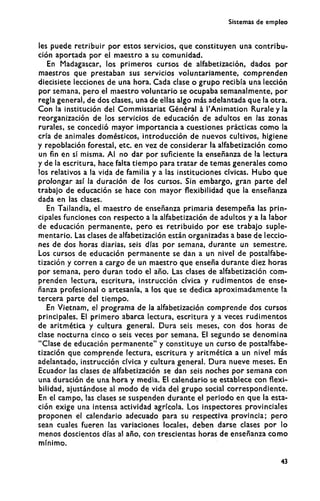 Sistemas de empleo
les puede retribuir por estos servicios, que constituyen una contribu-
ción aportada por el maestro a su comunidad.
En Madagascar, los primeros cursos de alfabetización, dados por
maestros que prestaban sus servicios voluntariamente, comprenden
diecisiete lecciones de una hora. Cada clase o grupo recibía una lección
por semana, pero el maestro voluntario se ocupaba semanalmente, por
regla general, de dos clases, una de ellas algo más adelantada que la otra.
Con la institución del Commissariat Général à l'Animation Rurale y la
reorganización de los servicios de educación de adultos en las zonas
rurales, se concedió mayor importancia a cuestiones prácticas como la
cría de animales domésticos, introducción de nuevos cultivos, higiene
y repoblación forestal, etc. en vez de considerar la alfabetización como
un fin en sí misma. Al no dar por suficiente la enseñanza de la lectura
y de la escritura, hace falta tiempo para tratar de temas generales como
los relativos a la vida de familia y a las instituciones cívicas. Hubo que
prolongar así la duración de los cursos. Sin embargo, gran parte del
trabajo de educación se hace con mayor flexibilidad que la enseñanza
dada en las clases.
En Tailandia, el maestro de enseñanza primaria desempeña las prin-
cipales funciones con respecto a la alfabetización de adultos y a la labor
de educación permanente, pero es retribuido por ese trabajo suple-
mentario. Las clases de alfabetización están organizadas a base de leccio-
nes de dos horas diarias, seis días por semana, durante un semestre.
Los cursos de educación permanente se dan a un nivel de postalfabe-
tización y corren a cargo de un maestro que enseña durante diez horas
por semana, pero duran todo el año. Las clases de alfabetización com-
prenden lectura, escritura, instrucción cívica y rudimentos de ense-
ñanza profesional o artesanía, a los que se dedica aproximadamente la
tercera parte del tiempo.
En Vietnam, el programa de la alfabetización comprende dos cursos
principales. El primero abarca lectura, escritura y a veces rudimentos
de aritmética y cultura general. Dura seis meses, con dos horas de
clase nocturna cinco o seis veces por semana. El segundo se denomina
"Clase de educación permanente" y constituye un curso de postalfabe-
tización que comprende lectura, escritura y aritmética a un nivel más
adelantado, instrucción cívica y cultura general. Dura nueve meses. En
Ecuador las clases de alfabetización se dan seis noches por semana con
una duración de una hora y media. El calendario se establece con flexi-
bilidad, ajustándose al m o d o de vida del grupo social correspondiente.
En el campo, las clases se suspenden durante el periodo en que la esta-
ción exige una intensa actividad agrícola. Los inspectores provinciales
proponen el calendario adecuado para su respectiva provincia; pero
sean cuales fueren las variaciones locales, deben darse clases por lo
menos doscientos días al año, con trescientas horas de enseñanza c o m o
mínimo.
43
 