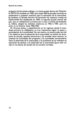 Sistemas de empleo
programa de formación análogo. Lo mismo puede decirse de Tailandia-
el C E F T U fue fundado en 1956, pero hasta 1963 las escuelas normales no
comenzaron a preparar maestros para la educación de la comunidad.
En Jordania, la Escuela Normal de formación de maestros rurales de
Hawara-lrbid fue establecida en 1955; la segunda escuela normal del
país, que en realidad fue la primera por lo que a la fecha de fundación
se refiere, adoptó los métodos modernos en 1956 o 1957, pero las
otras no lo hicieron hasta 1962-1963.
En diversos países, y especialmente en las regiones donde la ense-
ñanza primaria es obligatoria, es m u y importante lograr el apoyo y
participación de la comunidad. Por ese motivo, se recurre cada vez más
a los maestros para la educación de la comunidad; se utilizan los direc-
tores de escuela, asesores honorarios y las escuelas como centros; se
orientan las actividades del programa y las actividades extraescolares
hacia el desarrollo de la comunidad; y la enseñanza de los métodos de
educación de adultos y de desarrollo de la comunidad figura cada vez
más en los planes de estudio de las escuelas normales.
50
 