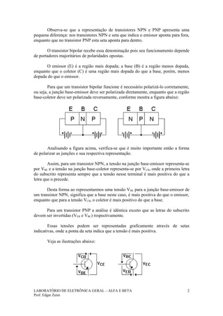 Observa-se que a representação de transistores NPN e PNP apresenta uma
pequena diferença: nos transistores NPN e seta que indica o emissor aponta para fora,
enquanto que no transistor PNP esta seta aponta para dentro.

       O transistor bipolar recebe essa denominação pois seu funcionamento depende
de portadores majoritários de polaridades opostas.

      O emissor (E) é a região mais dopada; a base (B) é a região menos dopada,
enquanto que o coletor (C) é uma região mais dopada do que a base, porém, menos
dopada do que o emissor.

        Para que um transistor bipolar funcione é necessário polarizá-lo corretamente,
ou seja, a junção base-emissor deve ser polarizada diretamente, enquanto que a região
base-coletor deve ser polarizada reversamente, conforme mostra a figura abaixo:




       Analisando a figura acima, verifica-se que é muito importante então a forma
de polarizar as junções e sua respectiva representação.

        Assim, para um transistor NPN, a tensão na junção base-emissor representa-se
por VBE e a tensão na junção base-coletor representa-se por VCB, onde a primeira letra
do subscrito representa sempre que a tensão nesse terminal é mais positiva do que a
letra que o precede.

       Desta forma ao representarmos uma tensão VBE para a junção base-emissor de
um transistor NPN, significa que a base neste caso, é mais positiva do que o emissor,
enquanto que para a tensão VCB, o coletor é mais positivo do que a base.

      Para um transistor PNP a análise é idêntica exceto que as letras do subscrito
devem ser invertidas (VEB e VBC) respectivamente.

        Essas tensões podem ser representadas graficamente através de setas
indicativas, onde a ponta da seta indica que a tensão é mais positiva.

       Veja as ilustrações abaixo:




LABORATÓRIO DE ELETRÔNICA GERAL – ALFA E BETA                                        2
Prof. Edgar Zuim
 
