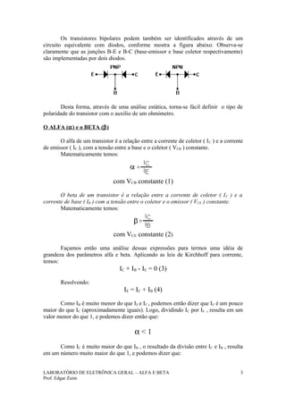 Os transistores bipolares podem também ser identificados através de um
circuito equivalente com diodos, conforme mostra a figura abaixo. Observa-se
claramente que as junções B-E e B-C (base-emissor e base coletor respectivamente)
são implementadas por dois diodos.




       Desta forma, através de uma análise estática, torna-se fácil definir o tipo de
polaridade do transistor com o auxílio de um ohmímetro.

O ALFA (α ) e o BETA (β )

       O alfa de um transistor é a relação entre a corrente de coletor ( I C ) e a corrente
de emissor ( IE ), com a tensão entre a base e o coletor ( VCB ) constante.
       Matematicamente temos:



                               com VCB constante (1)

       O beta de um transistor é a relação entre a corrente de coletor ( I C ) e a
corrente de base ( IB ) com a tensão entre o coletor e o emissor ( VCE ) constante.
       Matematicamente temos:



                               com VCE constante (2)

       Façamos então uma análise dessas expressões para termos uma idéia de
grandeza dos parâmetros alfa e beta. Aplicando as leis de Kirchhoff para corrente,
temos:
                                  IC + IB - IE = 0 (3)

       Resolvendo:
                                    IE = IC + IB (4)

       Como IB é muito menor do que IE e IC , podemos então dizer que IE é um pouco
maior do que IC (aproximadamente iguais). Logo, dividindo IC por IE , resulta em um
valor menor do que 1, e podemos dizer então que:

                                         α<1
      Como IC é muito maior do que IB , o resultado da divisão entre IC e IB , resulta
em um número muito maior do que 1, e podemos dizer que:


LABORATÓRIO DE ELETRÔNICA GERAL – ALFA E BETA                                            3
Prof. Edgar Zuim
 