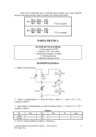 Neste caso é importante que o resultado dessa variação seja o mais reduzido
possível, para que possamos obter um ganho real. Desta forma temos:




                               PARTE PRÁTICA

                          MATERIAIS NECESSÁRIOS
                              1 - Fonte regulável 0-20V
                            1 - Pilha de 1,5V - tam. médio
                         1 - Multímetro analógico ou digital
                                 1 - Miliamperímetro
                            1 - Módulo de ensaios ELO-1

                               DETERMINAÇÃO DO α :

1 - Monte o circuito abaixo:




2 - Ajuste o potenciômetro e a fonte de forma a obter: I E = 1mA e VCB = 4V e
complete a tabela 1.

3 - Ajuste agora o potenciômetro e a fonte de forma a obter: I E = 1,5mA e VCB = 4V e
complete a tabela 1.
                                      Tabela 1
     IE            VRE           VCB            VRC              IC          α CC
    1mA                          4V
   1,5mA                         4V
4 - Com os valores medidos na tabela 1, calcule α CA

LABORATÓRIO DE ELETRÔNICA GERAL – ALFA E BETA                                       5
Prof. Edgar Zuim
 