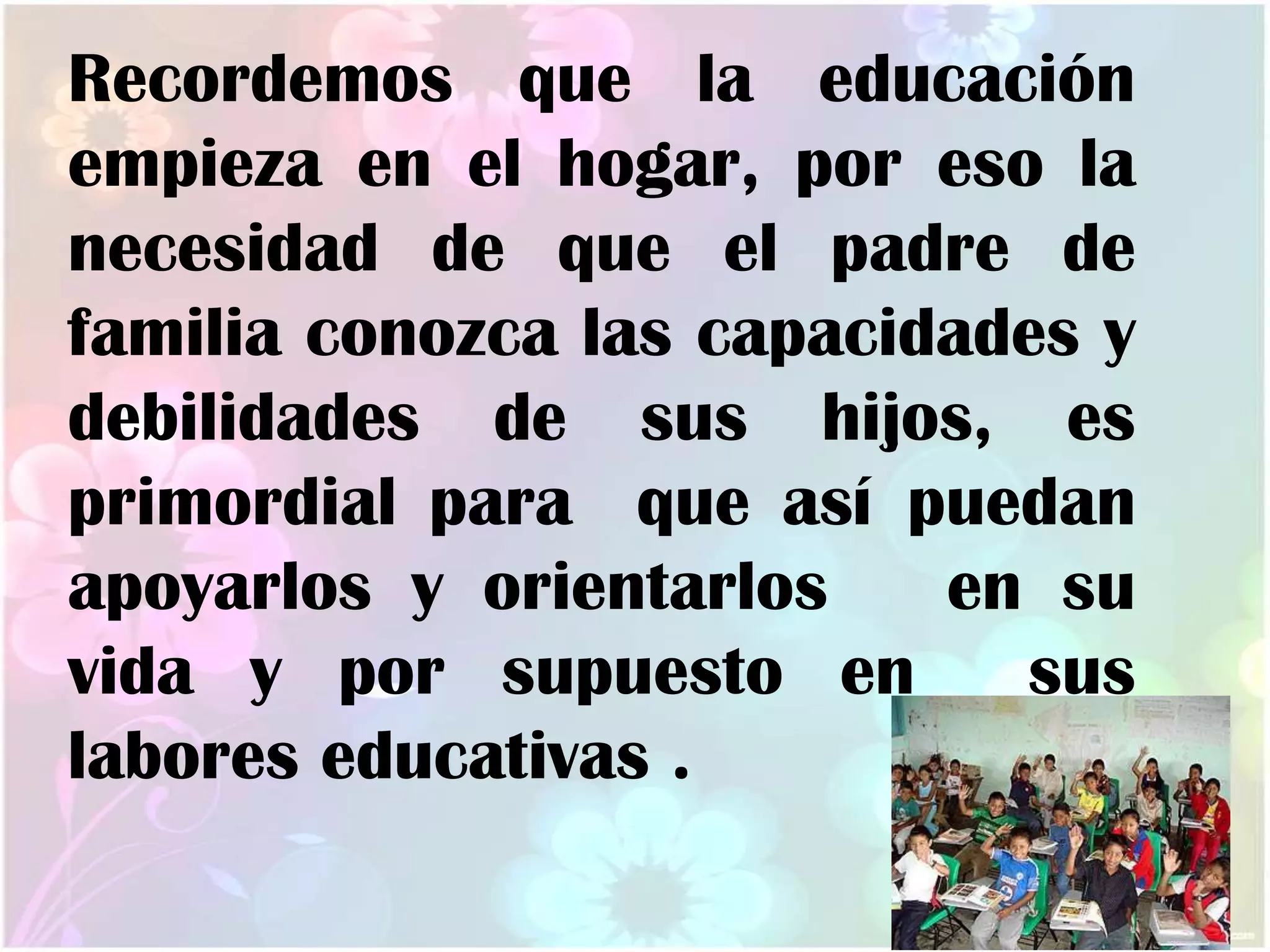 Recordemos que la educación
empieza en el hogar, por eso la
necesidad de que el padre de
familia conozca las capacidades y
debilidades de sus hijos, es
primordial para que así puedan
apoyarlos y orientarlos en su
vida y por supuesto en sus
labores educativas .
 