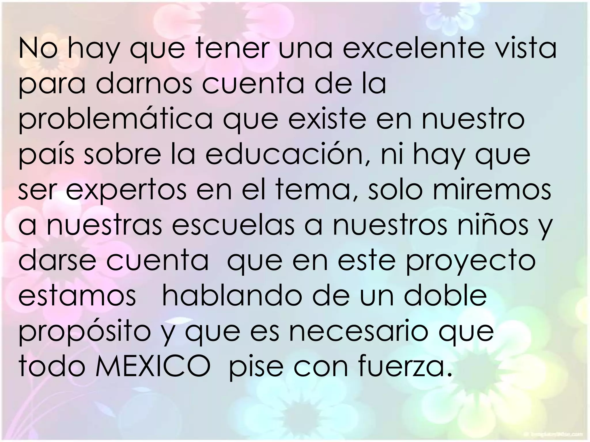 No hay que tener una excelente vista
para darnos cuenta de la
problemática que existe en nuestro
país sobre la educación, ni hay que
ser expertos en el tema, solo miremos
a nuestras escuelas a nuestros niños y
darse cuenta que en este proyecto
estamos hablando de un doble
propósito y que es necesario que
todo MEXICO pise con fuerza.
 