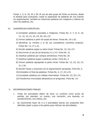 6
Fichas 1, 5, 6, 16, 24 y 30: El uso de este grupo de fichas es diverso, desde
el dictado para evaluación, hasta la separación de palabras de una oración
sin segmentación, también se relacionan palabras con imágenes y rellenar de
color las palabras, etc.
IV. SUGERENCIAS ESPECÍFICAS:
1) Completar palabras asociadas a imágenes: Fichas No. 4, 7, 8, 9, 10,
11, 12, 15, 21, 22, 23, 26, 29 y 37.
2) Formar palabras a partir de sopas de letras. Fichas No. 19 y 20.
3) Identificar su nombre y el de sus compañeros (nombres propios):
Fichas No. 13, 17 y 21.
4) Escribir palabras según su letra inicial: Fichas No. 13, 18 y 27.
5) Discriminar el uso de los fonemas /r/ y /rr/. Ficha No. 31
6) Clasificar palabras por campos semánticos: Ficha No. 20
7) Clasificar palabras largas y palabras cortas: Ficha No. 2
8) Formar palabras agregando la parte inicial: Fichas No. 13, 23, 25, 27,
31 y 36.
9) Escribir frases y oraciones con la segmentación apropiada. Ficha No. 4.
10) Completar el final de palabras: Fichas No. 3, 17, 23 y 25.
11) Completar palabras con sílabas intermedias: Fichas No. 23, 25 y 31.
12) Transformar enunciados declarativos en preguntas. Ficha No. 14.
V. RECOMENDACIONES FINALES:
• Todas las actividades deben de tener un contexto como punto de
partida, por ejemplo: un cuento, una narración, una leyenda, un
acontecimiento, una noticia, etc.
• Se recomienda hacer de 3 a 5 actividades diarias con productos bien
definidos (pedir a poyo a los padres para reforzar las actividades).
 