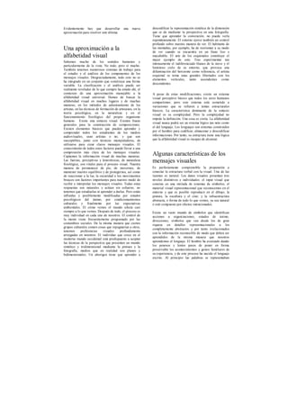 Evidentemente hay que desarrollar una nueva
aproximación para resolver este dilema.
Una aproximación a la
alfabetidad visual
Sabemos mucho de los sentidos humanos y
particularmente de la vista. No todo, pero sí mucho.
También tenemos numerosos sistemas de trabajo para
el estudio y el análisis de los componentes de los
mensajes visuales. Desgraciadamente, todo esto no se
ha integrado en un conjunto que constituya una forma
variable. La clasificación y el análisis puede ser
realmente revelador de lo que siempre ha estado ahí, el
comienzo de una aproximación manejable a la
alfabetidad visual universal. Hemos de buscar la
alfabetidad visual en muchos lugares y de muchas
maneras, en los métodos de adiestramiento de los
artistas, en las técnicas de formación de artesanos, en la
teoría psicológica, en la naturaleza y en el
funcionamiento fisiológico del propio organismo
humano. Existe una sintaxis visual. Existen líneas
generales para la construcción de composiciones.
Existen elementos básicos que pueden aprender y
comprender todos los estudiantes de los medios
audiovisuales, sean artistas o no, y que son
susceptibles, junto con técnicas manipuladoras, de
utilizarse para crear claros mensajes visuales. El
conocimiento de todos estos factores puede llevar a una
comprensión más clara de los mensajes visuales.
Captamos la información visual de muchas maneras.
Las fuerzas, perceptivas y kinestésicas, de naturaleza
fisiológica, son vitales para el proceso visual. Nuestra
manera de permanecer de pie, de movernos, de
mantener nuestro equilibrio y de protegernos, así como
de reaccionar a la luz, la oscuridad o los movimientos
bruscos son factores importantes para nuestro modo de
recibir e interpretar los mensajes visuales. Todas estas
respuestas son naturales y actúan sin esfuerzo; no
tenemos que estudiarlas ni aprender a darlas. Pero están
influidas y posiblemente modificadas por estados
psicológicos del ánimo, por condicionamientos
culturales y finalmente por las expectativas
ambientales. El cómo vemos el mundo afecta casi
siempre a lo que vemos. Después de todo, el proceso es
muy individual en cada uno de nosotros. El control de
la mente viene frecuentemente programado por las
costumbres sociales. De la misma manera que ciertos
grupos culturales comen cosas que repugnarían a otros,
tenemos preferencias visuales profundamente
arraigadas en nosotros. El individuo que crece en el
moderno mundo occidental está predispuesto a aceptar
las técnicas de la perspectiva que presentan un mundo
sintético y tridimensional mediante la pintura y la
fotografía, medios que en realidad son planos y
bidimensionales. Un aborigen tiene que aprender a
descodificar la representación sintética de la dimensión
que se da mediante la perspectiva en una fotografía.
Tiene que aprender la convención; no puede verla
espontáneamente. El entorno ejerce también un control
profundo sobre nuestra manera de ver. El habitante de
las montañas, por ejemplo, ha de reorientar a su modo
de ver cuando se encuentra en un llano liso e
inacabable. El arte de los esquimales constituye el
mejor ejemplo de esto. Tras experimentar tan
intensamente el indiferenciado blanco de la nieve y el
luminoso cielo de su entorno, que provoca una
difuminación del horizonte como referencia, el artista
esquimal se toma unas grandes libertades con los
elementos verticales, tanto ascendentes como
descendentes.
A pesar de estas modificaciones, existe un sistema
visual perceptivo básico que todos los seres humanos
compartimos; pero este sistema está sometido a
variaciones que se refieren a temas estructurales
básicos. La característica dominante de la sintaxis
visual es su complejidad. Pero la complejidad no
impide la definición. Una cosa es cierta. La alfabetidad
visual nunca podrá ser un sistema lógico tan neto como
el del lenguaje. Los lenguajes son sistemas construidos
por el hombre para codificar, almacenar y descodificar
informaciones. Por tanto, su estructura tiene una lógica
que la alfabetidad visual es incapaz de alcanzar.
Algunas características de los
mensajes visuales
Es perfectamente comprensible la propensión a
conectar la estructura verbal con la visual. Una de las
razones es natural. Los datos visuales presentan tres
niveles distintivos e individuales: el input visual que
consiste en una miríada de sistemas de símbolos; el
material visual representacional que reconocemos en el
entorno y que es posible reproducir en el dibujo, la
pintura, la escultura y el cine; y la infraestructura
abstracta, o forma de todo lo que vemos, ya sea natural
o esté compuesto por efectos intencionados.
Existe un vasto mundo de símbolos que identifican
acciones u organizaciones, estados de ánimo,
direcciones; símbolos que van desde los de gran
riqueza en detalles representacionales a los
completamente abstractos y por tanto irrelacionados
con la información reconocible de modo que deben ser
aprendidos de la misma manera que nosotros
aprendemos el lenguaje. El hombre ha avanzado dando
los penosos y lentos pasos de poner en forma
preservable los acontecimientos y gestos familiares de
su experiencia, y de este proceso ha nacido el lenguaje
escrito. Al principio las palabras se representaban
 