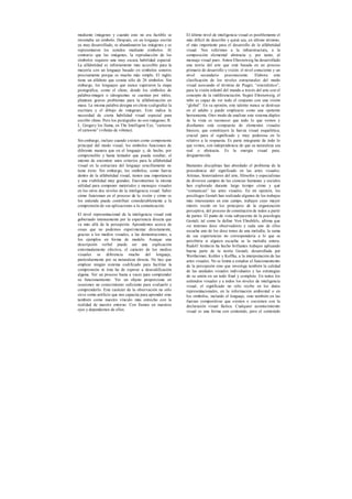 mediante imágenes y cuando esto no era factible se
inventaba un símbolo. Después, en un lenguaje escrito
ya muy desarrollado, se abandonaron las imágenes y se
representaron los sonidos mediante símbolos. Al
contrario que las imágenes, la reproducción de los
símbolos requiere una muy escasa habilidad especial.
La alfabetidad es infinitamente más accesible para la
mayoría con un lenguaje basado en símbolos sonoros
precisamente porque es mucho más simple. El inglés
tiene un alfabeto que consta sólo de 26 símbolos. Sin
embargo, los lenguajes que nunca superaron la etapa
pictográfica, como el chino, donde los símbolos de
palabra-imagen o ideogramas se cuentan por miles,
plantean graves problemas para la alfabetización en
masa. La misma palabra designa en chino (caligrafía) la
escritura y el dibujo de imágenes. Esto indica la
necesidad de cierta habilidad visual especial para
escribir chino. Pero los pictógrafos no son imágenes. R.
L. Gregory los llama, en The Intelligent Eye, “cartoons
of cartoons” (viñetas de viñetas).
Sin embargo, incluso cuando existen como componente
principal del modo visual, los símbolos funcionan de
diferente manera que en el lenguaje y, de hecho, por
comprensible y hasta tentador que pueda resultar, el
intento de encontrar unos criterios para la alfabetidad
visual en la estructura del lenguaje sencillamente no
tiene éxito. Sin embargo, los símbolos, como fuerza
dentro de la alfabetidad visual, tienen una importancia
y una viabilidad muy grandes. Encontramos la misma
utilidad para componer materiales y mensajes visuales
en los otros dos niveles de la inteligencia visual. Saber
cómo funcionan en el proceso de la visión y cómo se
los entiende puede contribuir considerablemente a la
comprensión de sus aplicaciones a la comunicación.
El nivel representacional de la inteligencia visual está
gobernado intensamente por la experiencia directa que
va más allá de la percepción. Aprendemos acerca de
cosas que no podemos experimentar directamente,
gracias a los medios visuales, a las demostraciones, a
los ejemplos en forma de modelo. Aunque una
descripción verbal puede ser una explicación
extremadamente efectiva, el carácter de los medios
visuales se diferencia mucho del lenguaje,
particularmente por su naturaleza directa. No hay que
emplear ningún sistema codificado para facilitar la
comprensión ni ésta ha de esperar a descodificación
alguna. Ver un proceso basta a veces para comprender
su funcionamiento. Ver un objeto proporciona en
ocasiones un conocimiento suficiente para evaluarlo y
comprenderlo. Este carácter de la observación no sólo
sirve como artificio que nos capacita para aprender sino
también como nuestro vínculo más estrecho con la
realidad de nuestro entorno. Con fiamos en nuestros
ojos y dependemos de ellos.
El último nivel de inteligencia visual es posiblemente el
más difícil de describir y quizá sea, en último término,
el más importante para el desarrollo de la alfabetidad
visual. Nos referimos a la infraestructura, a la
composición elemental abstracta y, por tanto, al
mensaje visual puro. Anton Ehrenzweig ha desarrollado
una teoría del arte que está basada en un proceso
primario de desarrollo y visión: el nivel consciente y un
nivel secundario preconsciente. Elabora esta
clasificación de los niveles estructurales del modo
visual asociando el término de Piaget, “sincretístico”,
para la visión infantil del mundo a través del arte con el
concepto de la indiferenciación. Según Ehrenzweig, el
niño es capaz de ver todo el conjunto con una visión
“global”. En su opinión, este talento nunca se destruye
en el adulto y puede emplearse como una «potente
herramienta. Otro modo de analizar este sistema dúplex
de la vista es reconocer que todo lo que vemos y
diseñamos está compuesto de elementos visuales
básicos, que constituyen la fuerza visual esquelética,
crucial para el significado y muy poderosa en lo
relativo a la respuesta. Es parte integrante de todo lo
que vemos, con independencia de que su naturaleza sea
real o abstracta. Es la energía visual pura,
desguarnecida.
Bastantes disciplinas han abordado el problema de la
procedencia del significado en las artes visuales.
Artistas, historiadores del arte, filósofos y especialistas
de diversos campos de las ciencias humanas y sociales
han explorado durante largo tiempo cómo y qué
“comunican” las artes visuales. En mi opinión, los
psicólogos Gestalt han realizado algunos de los trabajos
más interesantes en este campo, trabajos cuyo mayor
interés reside en los principios de la organización
perceptiva, del proceso de constitución de todos a partir
de partes. El punto de vista subyacente de la psicología
Gestalt, tal como la define Von Ehrehfels, afirma que
«si tenemos doce observadores y cada uno de ellos
escucha uno de los doce tonos de una melodía, la suma
de sus experiencias no correspondería a lo que se
percibiría si alguien escucha se la melodía entera.
Rudolf Arnheim ha hecho brillantes trabajos aplicando
buena parte de la teoría Gestalt, desarrollada por
Wertheimer, Kohler y Koffka, a la interpretación de las
artes visuales. No se limita a estudiar el funcionamiento
de la percepción sino que investiga también la calidad
de las unidades visuales individuales y las estrategias
de su unión en un todo final y completo. En todos los
estímulos visuales y a todos los niveles de inteligencia
visual, el significado no sólo recibe en los datos
representacionales, en la información ambiental o en
los símbolos, incluido el lenguaje, sino también en las
fuerzas compositivas que existen o coexisten con la
declaración visual fáctica. Cualquier acontecimiento
visual es una forma con contenido, pero el contenido
 