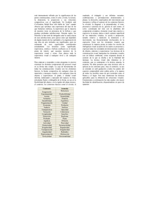 está intensamente influido por la significancia de las
partes constituyentes, como el color, el tono, la textura,
la dimensión, la proporción y sus relaciones
compositivas con el significado. En Symbols and
Civilization, Ralph Ross sólo habla de “arte” cuando
observa que «produce una experiencia del tipo de las
que llamamos estéticas, la experiencia que la mayoría
de nosotros tiene en presencia de la belleza y que
produce profundas satisfacciones. Durante siglos, los
filósofos se han sentí do intrigados ante la causa exacta
de esas satisfacciones, pero parece claro que dependen
de alguna manera de las cualidades y la organización de
una obra de arte incluidos sus significados, pero no
solamente de esos significados considerados
aisladamente. Los términos como significado,
experiencia, estética o belleza confluyen en el mismo
punto de interés: qué sacamos nosotros de la
experiencia visual y cómo. Esto abarca toda la
experiencia visual a cualquier nivel y de cualquier
manera.
Para empezar a responder a estas preguntas es preciso
examinar los distintos componentes del proceso visual
en su forma más simple. La caja de herramientas de
todas las comunicaciones visuales son los elementos
básicos, la fuente compositiva de cualquier clase de
materiales y mensajes visuales, o de cualquier clase de
objetos y experiencias: el punto, o unidad visual
mínima, señalizador y marcador del espacio; la línea,
articulante fluido e infatigable de la forma, ya sea en la
flexibilidad del objeto o en la rigidez del plano técnico;
el contorno, los contornos básicos como el círculo, el
cuadrado, el triángulo y sus infinitas variantes,
combinaciones y permutaciones dimensionales y
planas; la dirección, canalizadora del movimiento que
incorpora y refleja el carácter de los contornos básicos,
la circular, la diagonal y la perpendicular; el tono,
presencia o ausencia de uz, gracias al cual vemos; el
color, coordenada del tono con la añadidura del
componente cromático, elemento visual más emotivo y
expresivo; la textura, óptica o táctil, carácter superficial
de los materiales visuales; la escala o proporción,
tamaño relativo y medición; la dimensión y el
movimiento, tan frecuentemente involucrados en la
expresión. Estos son los elementos visuales que
constituyen la materia prima en todos los niveles de
inteligencia visual ya partir de los cuales se proyectan y
expresan todas las variedades de declaraciones visuales,
de objetos, entornos y experiencias. Las técnicas de la
comunicación visual manipulan los elementos visuales
con un énfasis cambiante, como respuesta directa al
carácter de lo que se diseña y de la finalidad del
mensaje. La técnica visual más dinámica es el
contraste, que se contrapone a la técnica opuesta, la
armonía. No debe pensarse que estas técnicas sólo se
aplican en los extremos pues, muy al contrario, su uso
se extiende en sutil gradación a todos los puntos del
espectro comprendido entre ambos polos, a la manera
de todos los posibles tonos de gris existentes entre el
blanco y el negro. Son muy numerosas las técnicas
aplicables para la obtención de soluciones visuales.
Enumeramos a continuación las más usadas y de mayor
facilidad de identificación, disponiéndolas en pares de
opuestos:
Contraste Armonía
Exageración
Reticencia
Espontaneidad Predictibilidad
Acento Neutralidad
Asimetría Simetría
Inestabilidad Equilibrio
Fragmentación Unidad
Economía Profusión
Audacia Sutileza
Transparencia Opacidad
Variación Coherencia
Complejidad Sencillez
Distorsión Realismo
Profundo Plano
Agudeza Difusión
Actividad Pasividad
Aleatoriedad Secuencialidad
Irregularidad Regularidad
Yuxtaposición Singularidad
Angularidad Redondez
Representación Abstracción
Verticalidad Horizontalidad
 