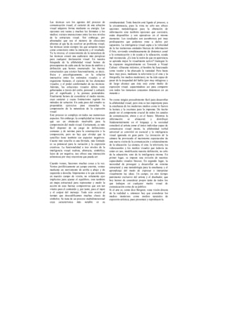 Las técnicas son los agentes del proceso de
comunicación visual; el carácter de una solución
visual adquiere forma mediante su energía. Las
opciones son vastas y muchos los formatos y los
medios; existen interacciones entre los tres niveles
de la estructura visual. Sin embargo, por
abrumador que sea el número de elecciones
abiertas al que ha de resolver un problema visual,
las técnicas serán siempre las que actuarán mejor
como conectores entre la intención y el resultado.
Ya la inversa, el conocimiento de la naturaleza de
las técnicas creará una audiencia más perspicaz
para cualquier declaración visual. En nuestra
búsqueda de la alfabetidad visual hemos de
preocuparnos de cada una de las áreas de análisis y
definición que hemos enumerado: las fuerzas
estructurales que existen funcionalmente, es decir,
física y psicológicamente, en la relación
interactiva entre los estímulos visuales y el
organismo humano; el carácter de los elementos
visuales; y el poder conformador de tas técnicas.
Además, las soluciones visuales deben venir
gobernadas a través del estilo, personal y cultural,
por el significado y la postura pretendidos.
Finalmente hemos de considerar el medio mismo,
cuyo carácter y cuyas limitaciones regirán los
métodos de solución. En cada paso del estudio se
propondrán ejercicios para ensanchar la
comprensión de la naturaleza de la expresión
visual.
Este proceso es complejo en todos sus numerosos
aspectos. Sin embargo, la complejidad no tiene por
qué ser un obstáculo insalvable para la
comprensión del modo visual. Ciertamente, es más
fácil disponer de un juego de definiciones
comunes y de normas para la construcción o la
composición, pero no hay que olvidar que la
sencillez tiene también sus aspectos negativos.
Cuanto más sencilla es una fórmula, más limitado
es su potencial para la variación y la expresión
creativas. La funcionalidad a tres niveles de la
inteligencia visual realista, abstracta, simbólica,
lejos de ser negativa, nos ofrece una interacción
armoniosa por muy sincretista que pueda ser.
Cuando vemos, hacemos muchas cosas a la vez.
Vemos periféricamente un campo enorme, vemos
mediante un movimiento de arriba a abajo y de
izquierda a derecha. Imponemos a lo que aislamos
en nuestro campo de visión, no solamente ejes
implícitos para ajustar el equilibrio, sino también
un mapa estructural para representar y medir la
acción de esas fuerzas compositivas que son tan
vitales para el contenido y, por tanto, para el input
y el output del mensaje. Todo esto ocurre al
tiempo que descodificamos muchas clases de
símbolos. Se trata de un proceso multidimensional
cuya característica más notable es su
simultaneidad. Toda función está ligada al proceso, a
la circunstancia, pues la vista no sólo nos ofrece
opciones metodológicas para la obtención de
información sino también opciones que coexisten,
están disponibles y son operativas en el mismo
momento. Los resultados son asombrosos por muy
predispuestos que podamos estar a darlos por
supuestos, La inteligencia visual capta a la velocidad
de la luz numerosas unidades básicas de información
O bits, sirviendo simultáneamente de dinámico canal
a la comunicación y de ayuda a la educación, ayuda
mal reconocida. ¿Es ésta la razón de que en apariencia
se aprenda mejor lo visualmente activo? Gattegno lo
ha expuesto magistralmente en Towards a Visual
Culture: «Durante milenios, el hombre ha funcionado
como veedor y ha abarcado la vastedad. Pero hasta
hace muy poco, mediante la televisión (y el cine y la
fotografía, los medios modernos), no ha sido capaz de
pasar de la tosquedad del habla (por muy milagrosa y
de largo alcance que ésta sea) como medio de
expresión visual, capacitándose así para compartir
con todos los inmensos conjuntos dinámicos en un
instante.»
No existe ningún procedimiento fácil para desarrollar
la alfabetidad visual, pero ésta es tan importante para
la enseñanza de los modernos medios como lo fueron
la lectura y la escritura para la imprenta. De hecho
puede ser el componente crucial de todos los canales
de comunicación, ahora y en el futuro. Mientras la
información se almacenó y distribuyó
fundamentalmente en el lenguaje y la sociedad
consideró al artista como el único individuo capaz de
comunicarse visual mente, la alfabetidad verbal
universal se convirtió en esencial y la inteligencia
visual ignorada en gran parte. La invención de la
cámara ha provocado el nacimiento espectacular de
una nueva visión de la comunicación y colateralmente
de la educación. La cámara, el cine, la televisión, los
videocasettes y los medios visuales que todavía no
están en uso, modificarán nuestra definición, no sólo
de la educación, sino de la inteligencia misma. En
primer lugar, se impone una revisión de nuestras
capacidades visuales básicas. En segundo lugar, la
necesidad de proseguir y desarrollar un sistema
estructural y una metodología para la enseñanza y el
aprendizaje del modo de expresar e interpretar
visualmente las ideas. Un campo, en otro tiempo
patrimonio exclusivo del artista y el diseñador, que
hoy hemos de considerar propio tanto de todos los
que trabajan en cualquier medio visual de
comunicación como de su público.
Si el arte es, como dice Bergson, «una visión directa
de la realidad », entonces hay que considerar los
medios modernos como medios naturales de
expresión artística, pues presentan y reproducen la
 