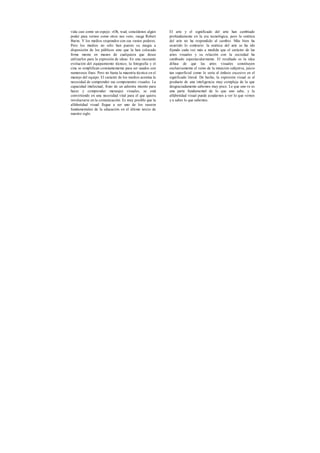 vida casi como un espejo. «Oh, wad, concédenos algún
poder para vernos como otros nos ven», ruega Robert
Burns. Y los medios responden con sus vastos poderes.
Pero los medios no sólo han puesto su magia a
disposición de los públicos sino que la han colocado
firme mente en manos de cualquiera que desee
utilizarlos para la expresión de ideas. En una incesante
evolución del equipamiento técnico, la fotografía y el
cine se simplifican constantemente para ser usados con
numerosos fines. Pero no basta la maestría técnica en el
manejo del equipo. El carácter de los medios acentúa la
necesidad de comprender sus componentes visuales. La
capacidad intelectual, fruto de un adiestra miento para
hacer y comprender mensajes visuales, se está
convirtiendo en una necesidad vital para el que quiera
involucrarse en la comunicación. Es muy posible que la
alfabetidad visual llegue a ser uno de los raseros
fundamentales de la educación en el último tercio de
nuestro siglo.
El arte y el significado del arte han cambiado
profundamente en la era tecnológica, pero la estética
del arte no ha respondido al cambio. Más bien ha
ocurrido lo contrarío: la estética del arte se ha ido
fijando cada vez más a medida que el carácter de las
artes visuales y su relación con la sociedad ha
cambiado espectacularmente. El resultado es la idea
difusa de que las artes visuales constituyen
exclusivamente el reino de la intuición subjetiva, juicio
tan superficial como lo sería el énfasis excesivo en el
significado literal. De hecho, la expresión visual es el
producto de una inteligencia muy compleja de la que
desgraciadamente sabemos muy poco. Lo que uno ve es
una parte fundamental de lo que uno sabe, y la
alfabetidad visual puede ayudarnos a ver lo que vemos
y a saber lo que sabemos.
 
