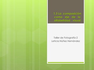 1.3 La composición 
como eje de la 
alfabetidad visual 
Taller de Fotografía 2 
Leticia Núñez Hernández 
 