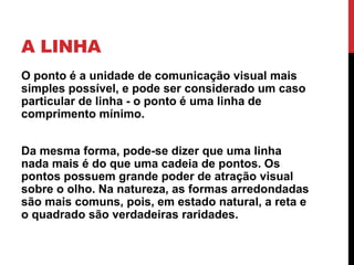A LINHA
O ponto é a unidade de comunicação visual mais
simples possível, e pode ser considerado um caso
particular de linha - o ponto é uma linha de
comprimento mínimo.
Da mesma forma, pode-se dizer que uma linha
nada mais é do que uma cadeia de pontos. Os
pontos possuem grande poder de atração visual
sobre o olho. Na natureza, as formas arredondadas
são mais comuns, pois, em estado natural, a reta e
o quadrado são verdadeiras raridades.
 