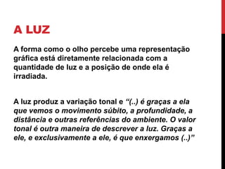 A LUZ
A forma como o olho percebe uma representação
gráfica está diretamente relacionada com a
quantidade de luz e a posição de onde ela é
irradiada.
A luz produz a variação tonal e “(..) é graças a ela
que vemos o movimento súbito, a profundidade, a
distância e outras referências do ambiente. O valor
tonal é outra maneira de descrever a luz. Graças a
ele, e exclusivamente a ele, é que enxergamos (..)”
 