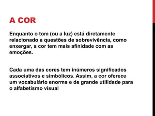 A COR
Enquanto o tom (ou a luz) está diretamente
relacionado a questões de sobrevivência, como
enxergar, a cor tem mais afinidade com as
emoções.
Cada uma das cores tem inúmeros significados
associativos e simbólicos. Assim, a cor oferece
um vocabulário enorme e de grande utilidade para
o alfabetismo visual
 