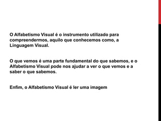 O Alfabetismo Visual é o instrumento utilizado para
compreendermos, aquilo que conhecemos como, a
Linguagem Visual.
O que vemos é uma parte fundamental do que sabemos, e o
Alfabetismo Visual pode nos ajudar a ver o que vemos e a
saber o que sabemos.
Enfim, o Alfabetismo Visual é ler uma imagem
 
