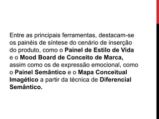 Entre as principais ferramentas, destacam-se
os painéis de síntese do cenário de inserção
do produto, como o Painel de Estilo de Vida
e o Mood Board de Conceito de Marca,
assim como os de expressão emocional, como
o Painel Semântico e o Mapa Conceitual
Imagético a partir da técnica de Diferencial
Semântico.
 