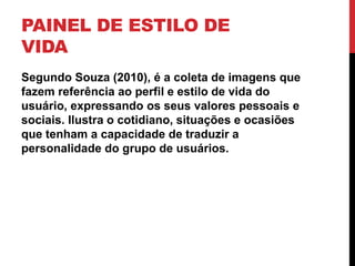 PAINEL DE ESTILO DE
VIDA
Segundo Souza (2010), é a coleta de imagens que
fazem referência ao perfil e estilo de vida do
usuário, expressando os seus valores pessoais e
sociais. Ilustra o cotidiano, situações e ocasiões
que tenham a capacidade de traduzir a
personalidade do grupo de usuários.
 