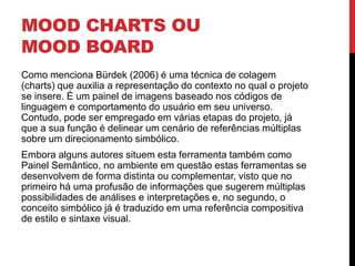 MOOD CHARTS OU
MOOD BOARD
Como menciona Bürdek (2006) é uma técnica de colagem
(charts) que auxilia a representação do contexto no qual o projeto
se insere. É um painel de imagens baseado nos códigos de
linguagem e comportamento do usuário em seu universo.
Contudo, pode ser empregado em várias etapas do projeto, já
que a sua função é delinear um cenário de referências múltiplas
sobre um direcionamento simbólico.
Embora alguns autores situem esta ferramenta também como
Painel Semântico, no ambiente em questão estas ferramentas se
desenvolvem de forma distinta ou complementar, visto que no
primeiro há uma profusão de informações que sugerem múltiplas
possibilidades de análises e interpretações e, no segundo, o
conceito simbólico já é traduzido em uma referência compositiva
de estilo e sintaxe visual.
 