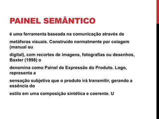 PAINEL SEMÂNTICO
é uma ferramenta baseada na comunicação através de
metáforas visuais. Construído normalmente por colagem
(manual ou
digital), com recortes de imagens, fotografias ou desenhos,
Baxter (1998) o
denomina como Painel de Expressão do Produto. Logo,
representa a
sensação subjetiva que o produto irá transmitir, gerando a
essência do
estilo em uma composição sintética e coerente. U
 