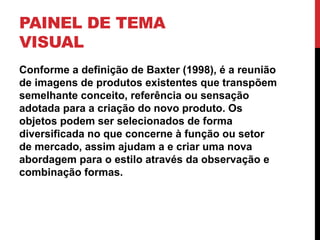 PAINEL DE TEMA
VISUAL
Conforme a definição de Baxter (1998), é a reunião
de imagens de produtos existentes que transpõem
semelhante conceito, referência ou sensação
adotada para a criação do novo produto. Os
objetos podem ser selecionados de forma
diversificada no que concerne à função ou setor
de mercado, assim ajudam a e criar uma nova
abordagem para o estilo através da observação e
combinação formas.
 