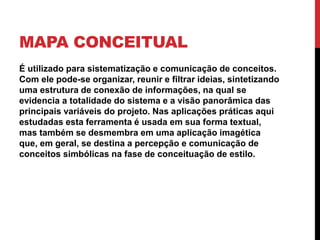 MAPA CONCEITUAL
É utilizado para sistematização e comunicação de conceitos.
Com ele pode-se organizar, reunir e filtrar ideias, sintetizando
uma estrutura de conexão de informações, na qual se
evidencia a totalidade do sistema e a visão panorâmica das
principais variáveis do projeto. Nas aplicações práticas aqui
estudadas esta ferramenta é usada em sua forma textual,
mas também se desmembra em uma aplicação imagética
que, em geral, se destina a percepção e comunicação de
conceitos simbólicas na fase de conceituação de estilo.
 