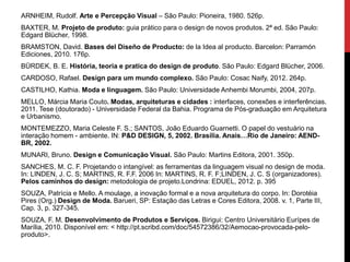 ARNHEIM, Rudolf. Arte e Percepção Visual – São Paulo: Pioneira, 1980. 526p.
BAXTER, M. Projeto de produto: guia prático para o design de novos produtos. 2ª ed. São Paulo:
Edgard Blücher, 1998.
BRAMSTON, David. Bases del Diseño de Producto: de la Idea al producto. Barcelon: Parramón
Ediciones, 2010. 176p.
BÜRDEK, B. E. História, teoria e pratica do design de produto. São Paulo: Edgard Blücher, 2006.
CARDOSO, Rafael. Design para um mundo complexo. São Paulo: Cosac Naify, 2012. 264p.
CASTILHO, Kathia. Moda e linguagem. São Paulo: Universidade Anhembi Morumbi, 2004, 207p.
MELLO, Márcia Maria Couto. Modas, arquiteturas e cidades : interfaces, conexões e interferências.
2011. Tese (doutorado) - Universidade Federal da Bahia. Programa de Pós-graduação em Arquitetura
e Urbanismo.
MONTEMEZZO, Maria Celeste F. S.; SANTOS, João Eduardo Guarnetti. O papel do vestuário na
interação homem - ambiente. IN: P&D DESIGN, 5, 2002. Brasília. Anais…Rio de Janeiro: AEND-
BR, 2002.
MUNARI, Bruno. Design e Comunicação Visual. São Paulo: Martins Editora, 2001. 350p.
SANCHES, M. C. F. Projetando o intangível: as ferramentas da linguagem visual no design de moda.
In: LINDEN, J. C. S; MARTINS, R. F.F. 2006 In: MARTINS, R. F. F;LINDEN, J. C. S (organizadores).
Pelos caminhos do design: metodologia de projeto.Londrina: EDUEL, 2012. p. 395
SOUZA, Patrícia e Mello. A moulage, a inovação formal e a nova arquitetura do corpo. In: Dorotéia
Pires (Org.) Design de Moda. Barueri, SP: Estação das Letras e Cores Editora, 2008. v. 1, Parte III,
Cap. 3, p. 327-345.
SOUZA, F. M. Desenvolvimento de Produtos e Serviços. Birigui: Centro Universitário Eurípes de
Marília, 2010. Disponível em: < http://pt.scribd.com/doc/54572386/32/Aemocao-provocada-pelo-
produto>.
 
