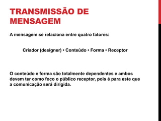 TRANSMISSÃO DE
MENSAGEM
A mensagem se relaciona entre quatro fatores:
Criador (designer) • Conteúdo • Forma • Receptor
O conteúdo e forma são totalmente dependentes e ambos
devem ter como foco o público receptor, pois é para este que
a comunicação será dirigida.
 