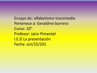 Ensayo de: alfabetismo transmedia
Pertenece a: Geraldine borrero
Curso: 10°
Profesor: Jairo Pimentel
I.E.D La presentación
Fecha: oct/15/201

 