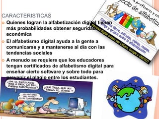 CARACTERISTICAS
 Quienes logran la alfabetización digital tienen
más probabilidades obtener seguridad
económica
 El alfabetismo digital ayuda a la gente a
comunicarse y a mantenerse al día con las
tendencias sociales
 A menudo se requiere que los educadores
tengan certificados de alfabetismo digital para
enseñar cierto software y sobre todo para
prevenir el plagio entre los estudiantes.
 