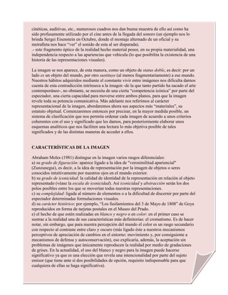 cinéticas, auditivas, etc., numerosos cuadros nos dan buena muestra de ello así como ha
sido profusamente utilizado por el cine antes de la llegada del sonoro (un ejemplo nos lo
brinda Sergei Eisenstein en Octubre, donde el montaje alternado de un oficial y su
metralleta nos hace “ver” el sonido de esta al ser disparada).
.- este fragmento óptico de la realidad hecho material posee, en su propia materialidad, una
independencia respecto a las apariencias que vehicula (lo que posibilita la existencia de una
historia de las representaciones visuales).
La imagen se nos aparece, de esta manera, como un objeto de status doble, es decir: por un
lado es un objeto del mundo, por otro sustituye (al menos fragmentariamente) a ese mundo.
Nuestros hábitos adquiridos mediante el constante vivir entre imágenes nos dificulta darnos
cuenta de esta contradicción intrínseca a la imagen -de la que tanto partido ha sacado el arte
contemporáneo-, no obstante, se necesita de una cierta “competencia icónica” por parte del
espectador, una cierta capacidad para moverse entre ambos planos, para que la imagen
revele toda su potencia comunicativa. Más adelante nos referimos al carácter
representacional de la imagen, abordaremos ahora sus aspectos más “materiales”, su
estatuto objetual. Comenzaremos entonces por precisar, en la mayor medida posible, un
sistema de clasificación que nos permita ordenar cada imagen de acuerdo a unos criterios
coherentes con el uso y significado que les damos, para posteriormente elaborar unos
esquemas analíticos que nos faciliten una lectura lo más objetiva posible de tales
significados y de las distintas maneras de acceder a ellos.
CARACTERÍSTICAS DE LA IMAGEN
Abraham Moles (1981) distingue en la imagen varios rasgos diferenciales:
a) su grado de figuración: aparece ligado a la idea de "verosimilitud apariencial"
(Zunzunegui), es decir, a la idea de representación por la imagen de objetos o seres
conocidos intuitivamente por nuestros ojos en el mundo exterior.
b) su grado de iconicidad: la calidad de identidad de la representación en relación al objeto
representado (véase la escala de iconicidad). Así iconicidad y abstracción serán los dos
polos posibles entre los que se moverían todas nuestras representaciones.
c) su complejidad: ligada al número de elementos o a la dificultad de discernir por parte del
espectador determinadas formulaciones visuales.
d) su carácter histórico: por ejemplo, “Los fusilamientos del 3 de Mayo de 1808” de Goya
reproducidos en forma de tarjetas postales en el Museo del Prado.
e) el hecho de que estén realizadas en blanco y negro o en color: en el primer caso se
sustrae a la realidad una de sus características más definitorias: el cromatismo. Es de hacer
notar, sin embargo, que para nuestra percepción del mundo el color es un rasgo secundario
con respecto al contraste entre claro y oscuro (más ligado éste a nuestros mecanismos
perceptivos de apreciación de cambios en el entorno: movimiento y, por consiguiente a
mecanismos de defensa y autoconservación), eso explicaría, además, la aceptación sin
problemas de imágenes que únicamente reproducen la realidad por medio de gradaciones
de grises. En la actualidad, el uso del blanco y negro para la imagen puede hacerse
significativo ya que es una elección que revela una intencionalidad por parte del sujeto
emisor (que tiene ante sí dos posibilidades de opción, requisito indispensable para que
cualquiera de ellas se haga significativa).
 