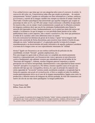 f) su calidad técnica: que tiene que ver con categorías tales como el contraste, la nitidez, la
saturación del color, etc. Características todas ellas que siendo en principio de carácter
eminentemente "técnico" pueden ser utilizadas con fines informativos e, incluso, estéticos2.
g) el formato y tamaño de la imagen: medido éste siempre en relación al campo visual del
observador. Estudios psicológicos han demostrado que aquellas imágenes que ocupan un
porcentaje de entre un 25 y un 30% del campo visual comienzan a obnubilar al espectador.
En nuestros días, con un campo visual constantemente ocupado por la afluencia constante
de imágenes, podemos decir que una de las estrategias fundamentales para llamar la
atención del espectador se basa, fundamentalmente, en el control por parte del emisor del
tamaño y la distancia a la que la imagen va a ser percibida (baste pensar en las vallas
publicitarias) Junto a estos aspectos, más o menos cuantitativos, hay otros que pertenecen
al orden de la cualidad, entre estos deberemos tener en cuenta:
h) la discontinuidad (en términos de grosor de la trama o "grano" de la imagen): toda
imagen está construida de forma discontinua, para nosotros tiene interés el hecho de que,
rebasado un cierto "umbral perceptivo", el espectador percibe la trama de la imagen
simultáneamente a un decrecimiento del poder informativo de aquella; podemos considerar
a la trama de la imagen como un caso especialmente interesante de "calidad
técnica" ligado con frecuencia a un uso estético (utilización de películas de alta
sensibilidad, revelado "forzado", grandes ampliaciones, etc.).
Pero una imagen no agota toda su eficacia una vez cumplida una misión puramente
transitiva o representacional, con frecuencia ésta viene a apoyarse en una dimensión
estética fundamental, más adelante veremos que entendemos por tal (al hablar de las
"funciones del lenguaje"). Además, muchas imágenes parecen imponerse a nuestra
percepción con un fuerza insospechada, denominaremos a esta capacidad de llenar nuestro
"umwelt" perceptivo su pregnancia. Por último, tenemos aquellos casos en los que una
solución (del tipo que sea: iconográfica, técnica, etc.) que en principio ha supuesto una
cierta capacidad de "invención" termina siendo socialmente aceptada y recuperada bajo la
forma de esquema, este grado de normalización, si bien se cumple en todos los ámbitos,
resulta particularmente activo en el caso de la imagen massmediática, ligada como está a la
producción y difusión masiva de imágenes de eficacia probada, de todo ello trataremos con
motivo de uno de sus más claros paradigmas: la imagen publicitaria.
Txema Franco Iradi
Bilbao, Enero del 2004
-----------
2 Así, por ejemplo, los parásitos de la imagen (los llamados "ruidos", término extrapolado de la teoría de la
información) que vienen a perturbar la legibilidad de la imagen (manchas, veladuras, alteraciones del soporte,
etc., pueden resultar significativos, oscilando entre un carácter parásito (ruido informativo) o estético.
 