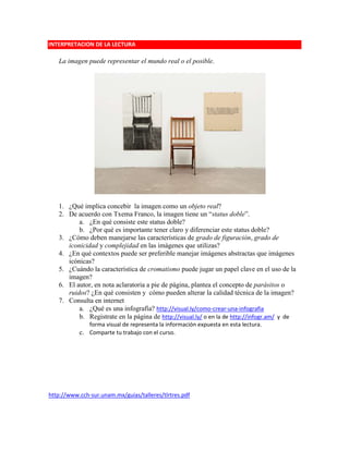 INTERPRETACION DE LA LECTURA
La imagen puede representar el mundo real o el posible.
1. ¿Qué implica concebir la imagen como un objeto real?
2. De acuerdo con Txema Franco, la imagen tiene un “status doble”.
a. ¿En qué consiste este status doble?
b. ¿Por qué es importante tener claro y diferenciar este status doble?
3. ¿Cómo deben manejarse las características de grado de figuración, grado de
iconicidad y complejidad en las imágenes que utilizas?
4. ¿En qué contextos puede ser preferible manejar imágenes abstractas que imágenes
icónicas?
5. ¿Cuándo la característica de cromatismo puede jugar un papel clave en el uso de la
imagen?
6. El autor, en nota aclaratoria a pie de página, plantea el concepto de parásitos o
ruidos? ¿En qué consisten y cómo pueden alterar la calidad técnica de la imagen?
7. Consulta en internet
a. ¿Qué es una infografía? http://visual.ly/como-crear-una-infografia
b. Registrate en la página de http://visual.ly/ o en la de http://infogr.am/ y de
forma visual de representa la información expuesta en esta lectura.
c. Comparte tu trabajo con el curso.
http://www.cch-sur.unam.mx/guias/talleres/tlrtres.pdf
 