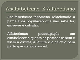 

Analfabetismo: fenômeno relacionado a
parcela da população que não sabe ler,
escrever e calcular;



Alfabetismo:
preocupação
em
estabelecer o quanto as pessoas sabem e
usam a escrita, a leitura e o cálculo para
participar da vida social.

 