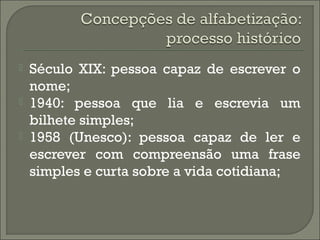 



Século XIX: pessoa capaz de escrever o
nome;
1940: pessoa que lia e escrevia um
bilhete simples;
1958 (Unesco): pessoa capaz de ler e
escrever com compreensão uma frase
simples e curta sobre a vida cotidiana;

 