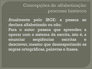 


Atualmente pelo IBGE: a pessoa se
declara alfabetizado ou não;
Para o autor: pessoa que aprendeu a
operar com o sistema da escrita, isto é, a
enunciar
seqüências
escritas
e
descrever, mesmo que desrespeitando as
regras ortográficas, palavras e frases.

 