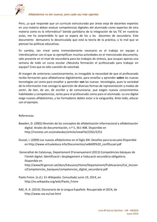Livia M García Sánchez - UB – MEAED
Junio 2014
Alfabetismos no tan nuevos, pero cada vez más vigentes
Pero, ¿a qué responde que un currículo estructurado por áreas exija de docentes expertos
en una materia deban evaluar competencias digitales del alumnado como expertos de otra
materia como es la informática? Siendo partidaria de la integración de las TIC en nuestras
aulas, me ha sorprendido lo que se espera de los y las docentes de secundaria. Este
documento demuestra lo desvinculada que está la teoría de la práctica, y lo mal que se
piensan las políticas educativas.
En cambio, tan irreal como tremendamente necesario es el trabajo en equipo e
interdisciplinar con el que se ejemplifican muchas actividades en el mencionado documento,
sólo presente en el nivel de secundaria para los trabajos de síntesis, que ocupan apenas una
semana de todo un curso escolar ¿Necesita formación el profesorado para trabajar en
equipo? Creo que es sólo cuestión de voluntad.
Al margen de anteriores cuestionamiento, es innegable la necesidad de que el profesorado
reciba formación para alfabetizarse digitalmente, para enseñar y aprender sobre las nuevas
tecnologías así como para enseñar y aprender con las nuevas tecnologías, pues la sociedad
de la información trae consigo la aparición de diversas formas de representación y modos de
sentir, de leer, de ver, de escribir y de comunicarse, que exigen nuevos conocimientos
habilidades y competencias, tanto para el profesorado como para el alumnado. La era digital
exige nuevos alfabetismos, y los formadores deben estar a la vanguardia. Ante todo, educar
con el ejemplo.
Referencias
Bawden, D. (2002) Revisión de los conceptos de alfabetización informacional y alfabetización
digital. Anales de documentación, n.º 5, 361-408. Disponible en
http://revistas.um.es/analesdoc/article/viewFile/2261/2251
Dussel, I. (2009) Los nuevos alfabetismos en el Siglo XXI: Desafíos para la escuela Disponible
en http://www.virtualeduca.info/Documentos/veBA09%20_confDussel.pdf
Generalitat de Catalunya, Departament D’ensenyament (2013) Competències bàsiques de
l’àmbit digital. Identificació i desplegament a l’educació secundària obligatòria.
Disponible en
http://www20.gencat.cat/docs/Educacio/Home/Departament/Publicacions/Col_leccion
s/Competencies_basiques/competencies_digital_secundaria.pdf
Paolo Freire. (n.d.). En Wikipedia. Consultado Junio 19, 2014, en
http://es.wikipedia.org/wiki/Paolo_Freire
RAE, R. A. (2014). Diccionario de la Lengua Española. Recuperado el 2014, de
http://www.rae.es/rae.html
 