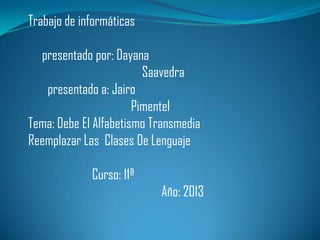 Trabajo de informáticas

presentado por: Dayana
Saavedra
presentado a: Jairo
Pimentel
Tema: Debe El Alfabetismo Transmedia
Reemplazar Las Clases De Lenguaje
Curso: 11ª
Año: 2013

 