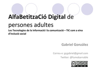 AlfaBetitzaCió Digital  de  persones adultes Les Tecnologies de la informació i la comunicació – TIC com a eina d’inclusió social Gabriel González Correu-e: gcgabriel@gmail.com Twitter: @fumobarnable 