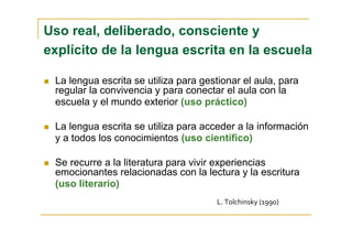 Uso real, deliberado, consciente y
explícito de la lengua escrita en la escuela
La lengua escrita se utiliza para gestionar el aula, para
regular la convivencia y para conectar el aula con la
escuela y el mundo exterior (uso práctico)
La lengua escrita se utiliza para acceder a la información
y a todos los conocimientos (uso científico)
Se recurre a la literatura para vivir experiencias
emocionantes relacionadas con la lectura y la escritura
(uso literario)
L. Tolchinsky (1990)
 