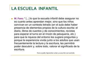 LA ESCUELA  INFANTIL
M. Fons: “ [...] lo que la escuela infantil debe asegurar no
es cuanto antes aprendan mejor, sino que los niños
convivan en un contexto letrado (en el aula debe haber
presencia de elementos propios de la cultura escrita: el
diario, libros de cuentos y de conocimientos, revistas
para esperar el turno en el rincón de peluquería, etc.)
para que la riqueza del entorno les sugiera preguntas y
porque la experiencia vivida junto a los adultos que usan
frecuentemente la lectura y la escritura, les permitirá
poder descubrir y, sobre todo, valorar el significado de la
escritura.
Fons (2006): Aprendrer a leer y a escribir con sentido
 