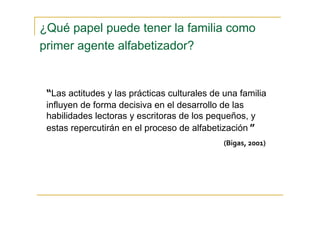 “Las actitudes y las prácticas culturales de una familia
influyen de forma decisiva en el desarrollo de las
habilidades lectoras y escritoras de los pequeños, y
estas repercutirán en el proceso de alfabetización ”
(Bigas, 2001)
¿Qué papel puede tener la familia como
primer agente alfabetizador?
 