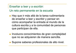 Enseñar a leer y a escribir:
Un reto permanente en la escuela
Hay que ir más allá de la tarea rudimentaria
de enseñar a leer y escribir y pensar en
cómo acompañar la entrada al mundo de la
cultura escrita y a la comunidad de personas
que participan de ella.
Involucra conocimientos de gran complejidad
que no se adquieren de manera sencilla.
Supone saberes profesionales de alto nivel.
 