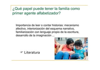 Importancia de leer o contar historias: mecanismo
afectivo, interiorización del esquema narrativo,
familiarización con lenguaje propio de la escritura,
desarrollo de la imaginación ...
¿Qué papel puede tener la familia como
primer agente alfabetizador?
Literatura
 